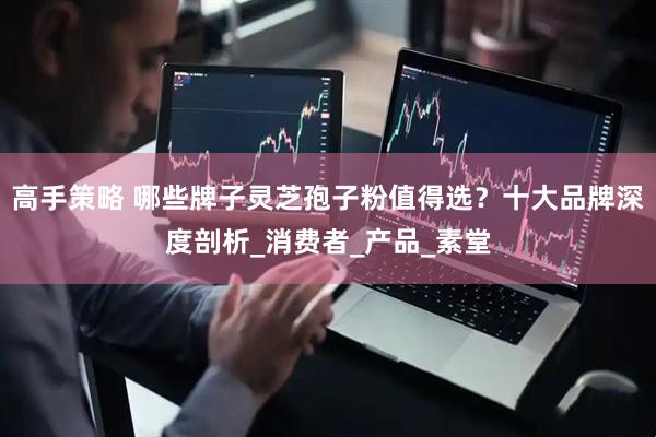 高手策略 哪些牌子灵芝孢子粉值得选？十大品牌深度剖析_消费者_产品_素堂
