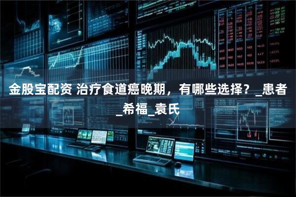 金股宝配资 治疗食道癌晚期，有哪些选择？_患者_希福_袁氏