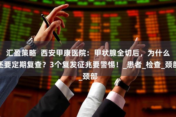 汇盈策略  西安甲康医院：甲状腺全切后，为什么还要定期复查？3个复发征兆要警惕！_患者_检查_颈部