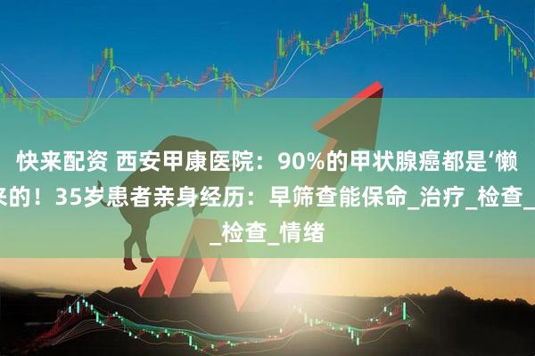 快来配资 西安甲康医院：90%的甲状腺癌都是‘懒’出来的！35岁患者亲身经历：早筛查能保命_治疗_检查_情绪