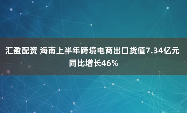 汇盈配资 海南上半年跨境电商出口货值7.34亿元 同比增长46%