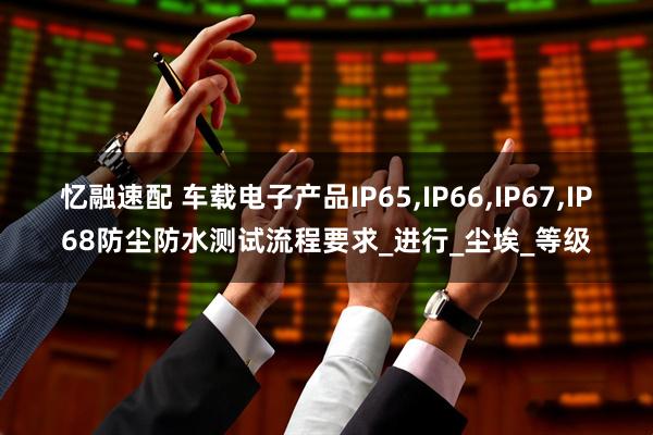 忆融速配 车载电子产品IP65,IP66,IP67,IP68防尘防水测试流程要求_进行_尘埃_等级