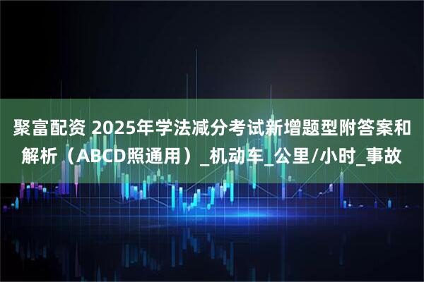 聚富配资 2025年学法减分考试新增题型附答案和解析（ABCD照通用）_机动车_公里/小时_事故