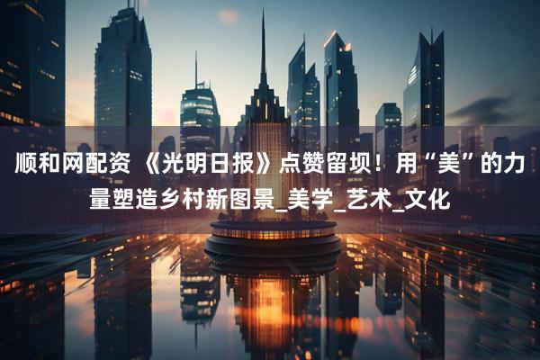 顺和网配资 《光明日报》点赞留坝！用“美”的力量塑造乡村新图景_美学_艺术_文化