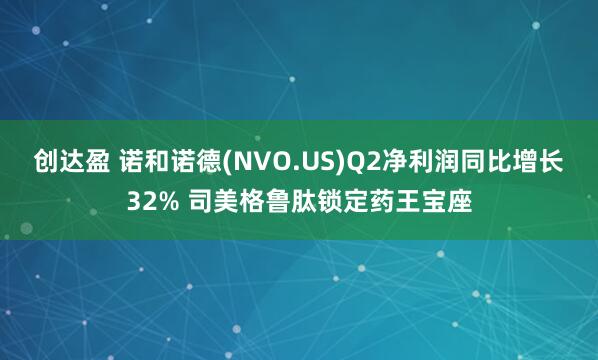 创达盈 诺和诺德(NVO.US)Q2净利润同比增长32% 司美格鲁肽锁定药王宝座