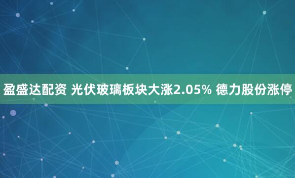盈盛达配资 光伏玻璃板块大涨2.05% 德力股份涨停