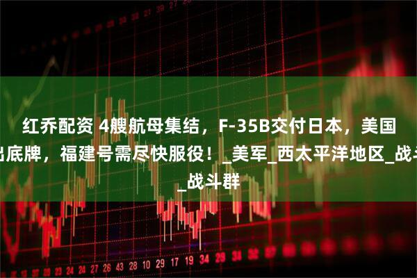 红乔配资 4艘航母集结，F-35B交付日本，美国亮出底牌，福建号需尽快服役！_美军_西太平洋地区_战斗群