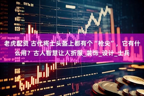 老虎配资 古代将士头盔上都有个“枪尖”，它有什么用？古人智慧让人折服_装饰_设计_士兵