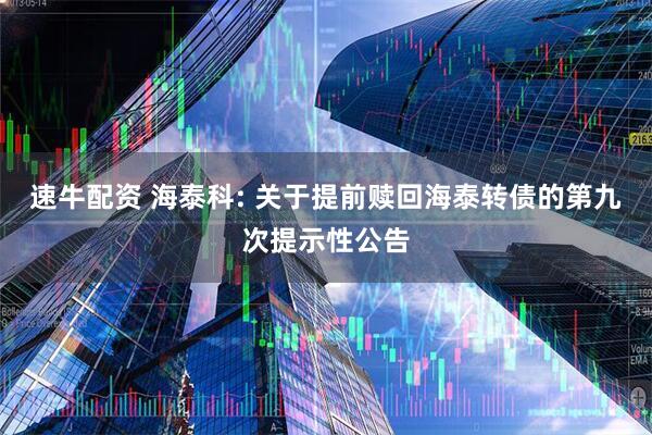 速牛配资 海泰科: 关于提前赎回海泰转债的第九次提示性公告