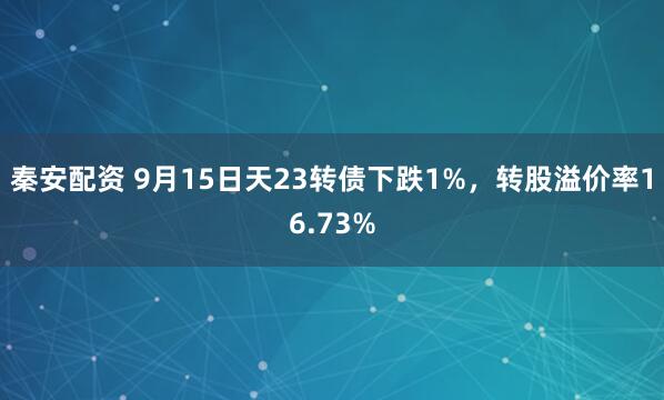 秦安配资 9月15日天23转债下跌1%，转股溢价率16.73%