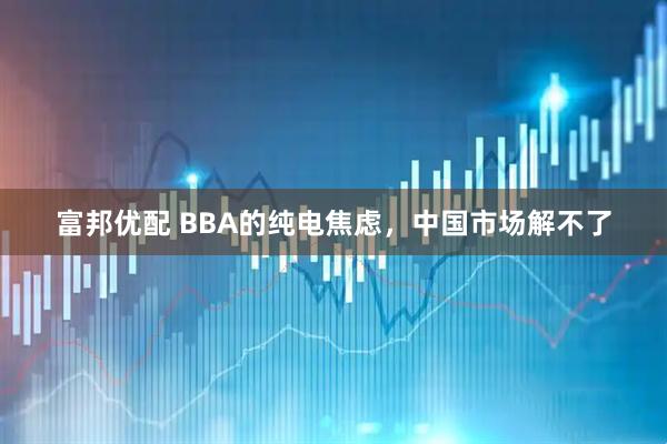 富邦优配 BBA的纯电焦虑，中国市场解不了