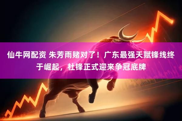 仙牛网配资 朱芳雨赌对了！广东最强天赋锋线终于崛起，杜锋正式迎来争冠底牌
