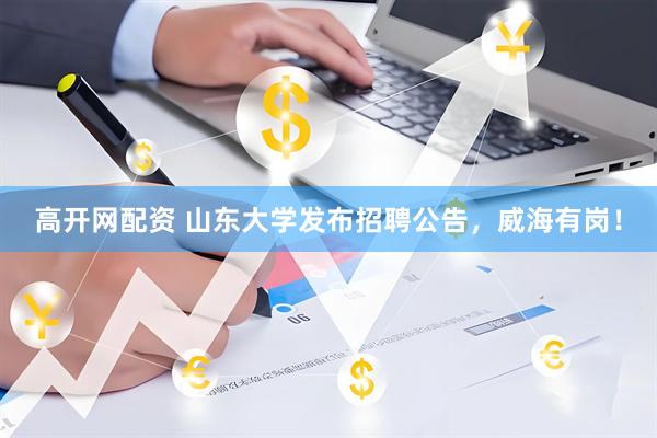 高开网配资 山东大学发布招聘公告，威海有岗！