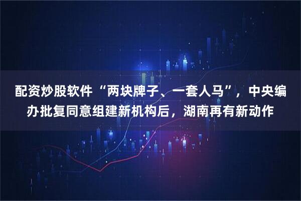 配资炒股软件 “两块牌子、一套人马”，中央编办批复同意组建新机构后，湖南再有新动作