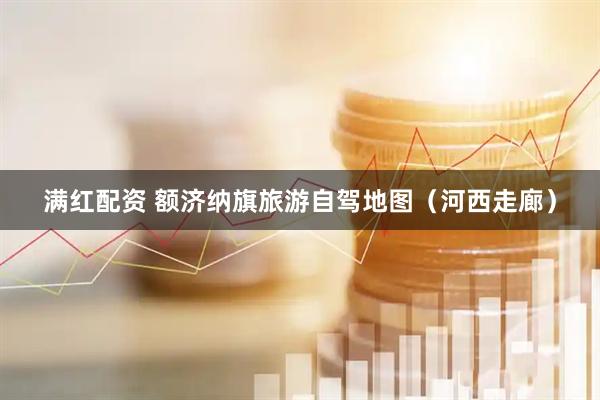 满红配资 额济纳旗旅游自驾地图（河西走廊）