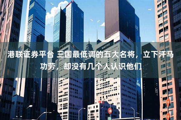 港联证券平台 三国最低调的五大名将，立下汗马功劳，却没有几个人认识他们