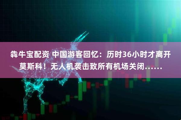 犇牛宝配资 中国游客回忆：历时36小时才离开莫斯科！无人机袭击致所有机场关闭……