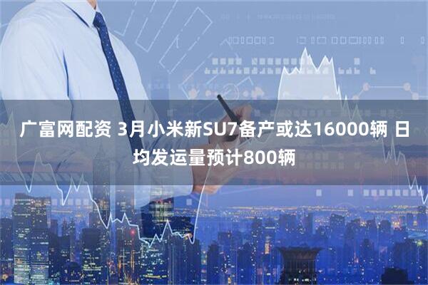 广富网配资 3月小米新SU7备产或达16000辆 日均发运量预计800辆