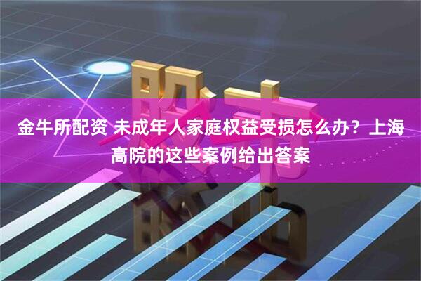 金牛所配资 未成年人家庭权益受损怎么办？上海高院的这些案例给出答案